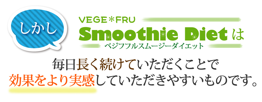 しかし ベジフフルスムージーダイエットは毎日長く続けていただくことで
効果をより実感していただきやすいものです