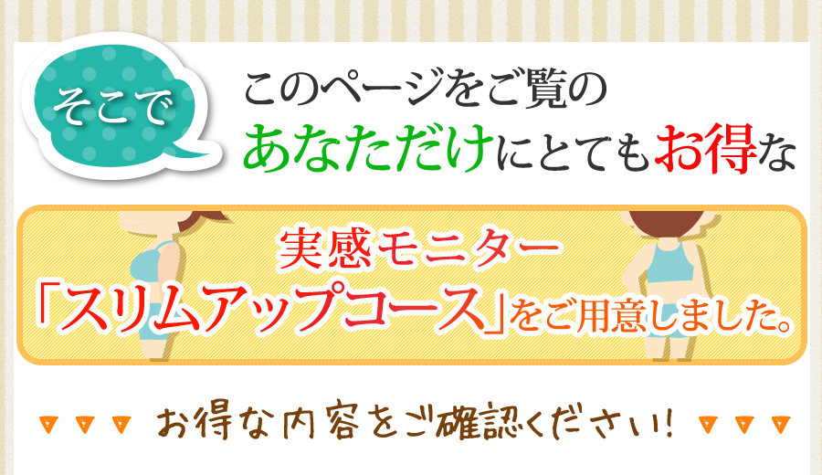 そこで　このページをご覧のあなただけにとてもお得な実感モニター「スリムアップコース」をご用意しました。お得な内容をご確認ください!